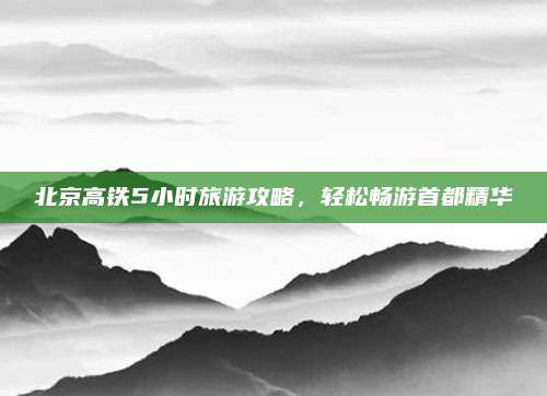 北京高铁5小时旅游攻略,轻松畅游首都精华