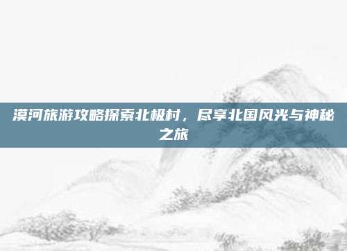漠河旅游攻略探索北极村，尽享北国风光与神秘之旅