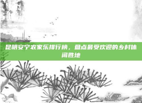 昆明安宁农家乐排行榜,盘点最受欢迎的乡村休闲胜地