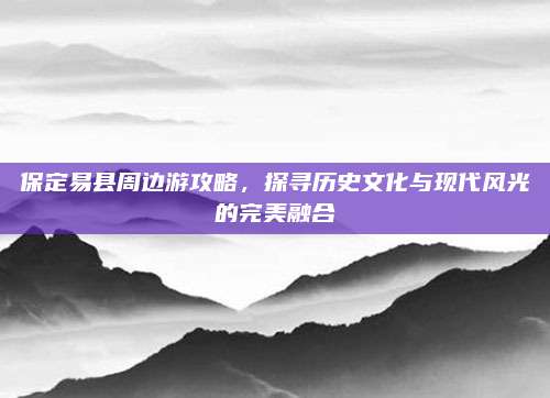 保定易县周边游攻略，探寻历史文化与现代风光的完美融合