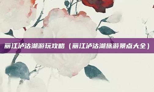 丽江泸沽湖游玩攻略（丽江泸沽湖旅游景点大全）