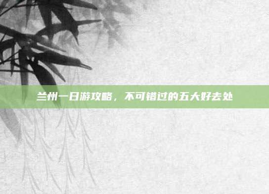 兰州一日游攻略,不可错过的五大好去处