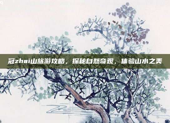 冠zhai山旅游攻略,探秘自然奇观,体验山水之美