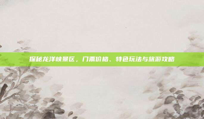 探秘龙洋峡景区，门票价格、特色玩法与旅游攻略