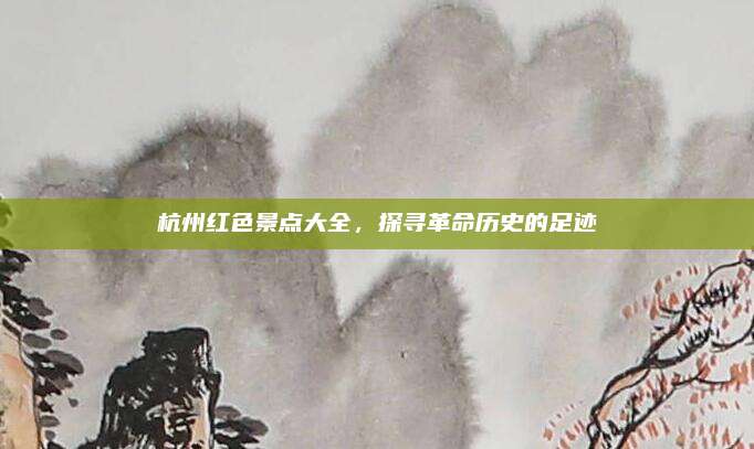 杭州红色景点大全,探寻革命历史的足迹