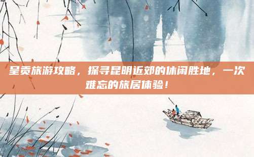 呈贡旅游攻略,探寻昆明近郊的休闲胜地,一次难忘的旅居体验!