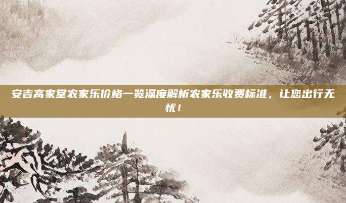 安吉高家堂农家乐价格一览深度解析农家乐收费标准,让您出行无忧!