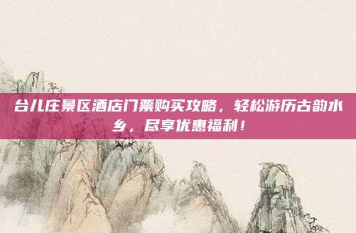 台儿庄景区酒店门票购买攻略，轻松游历古韵水乡，尽享优惠福利！