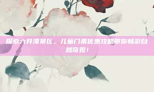 探索六井潭景区,儿童门票优惠攻略带你畅游自然奇观!