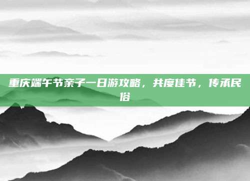 重庆端午节亲子一日游攻略，共度佳节，传承民俗