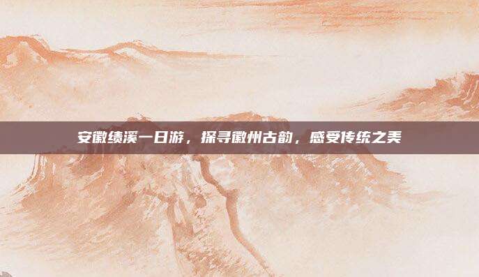 安徽绩溪一日游,探寻徽州古韵,感受传统之美