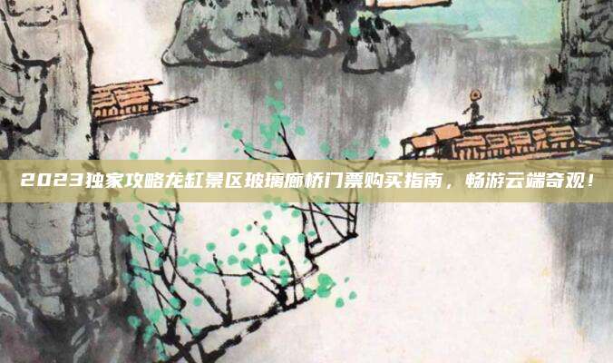 2023独家攻略龙缸景区玻璃廊桥门票购买指南,畅游云端奇观!