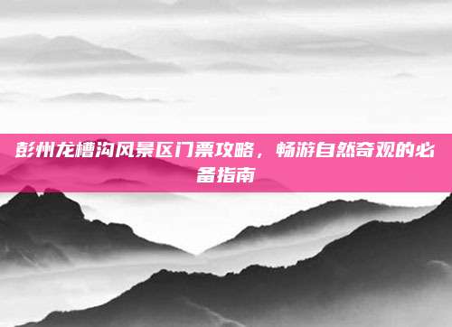 彭州龙槽沟风景区门票攻略，畅游自然奇观的必备指南