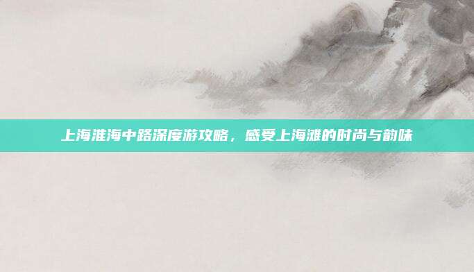 上海淮海中路深度游攻略，感受上海滩的时尚与韵味