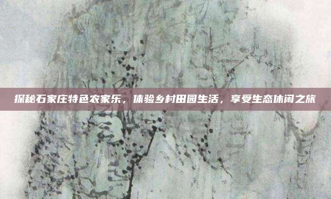 探秘石家庄特色农家乐，体验乡村田园生活，享受生态休闲之旅