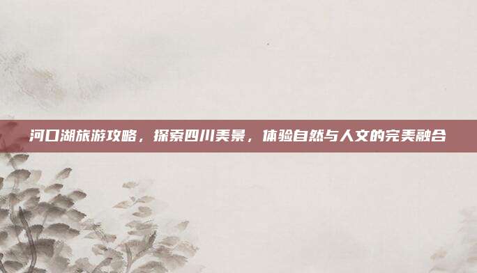 河口湖旅游攻略,探索四川美景,体验自然与人文的完美融合