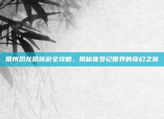 常州恐龙园旅游全攻略，揭秘侏罗纪世界的奇幻之旅