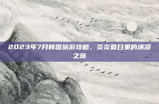 2023年7月韩国旅游攻略,炎炎夏日里的清凉之旅