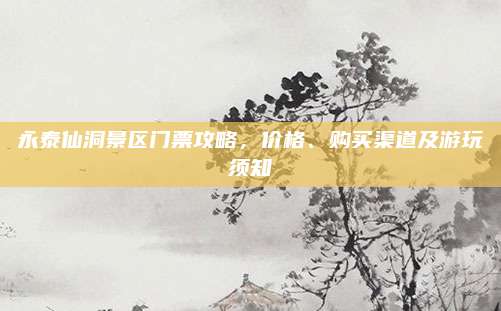 永泰仙洞景区门票攻略,价格、购买渠道及游玩须知