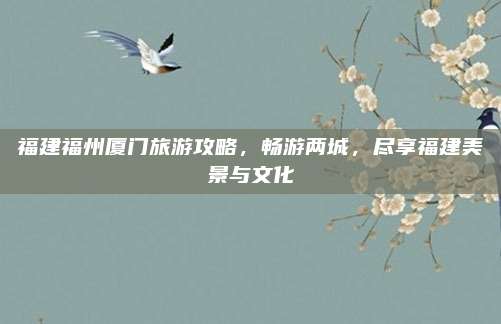 福建福州厦门旅游攻略,畅游两城,尽享福建美景与文化