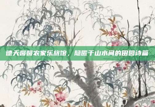 德天馨馨农家乐旅馆,隐匿于山水间的田园诗篇