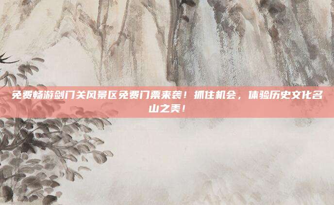 免费畅游剑门关风景区免费门票来袭!抓住机会,体验历史文化名山之美!