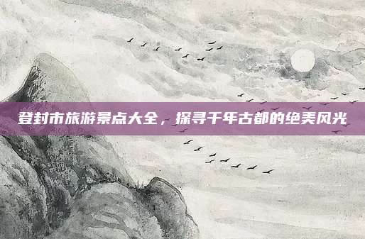 登封市旅游景点大全,探寻千年古都的绝美风光