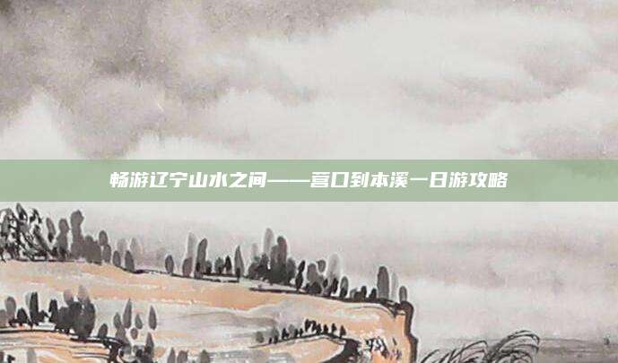 畅游辽宁山水之间——营口到本溪一日游攻略