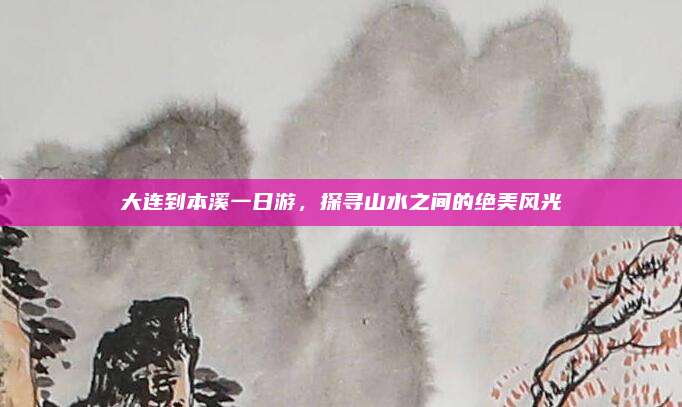 大连到本溪一日游,探寻山水之间的绝美风光