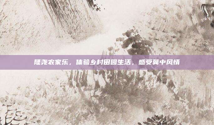 隆尧农家乐,体验乡村田园生活,感受冀中风情