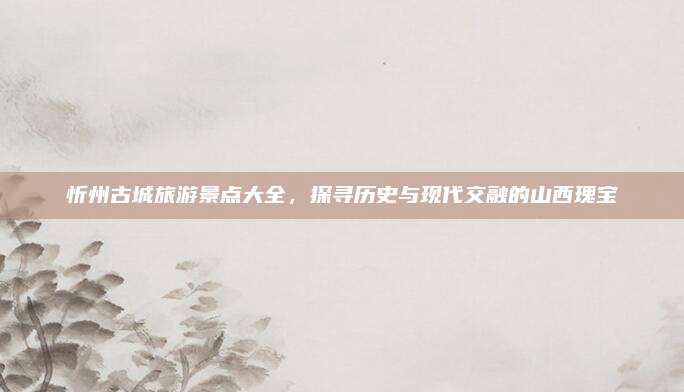 忻州古城旅游景点大全，探寻历史与现代交融的山西瑰宝