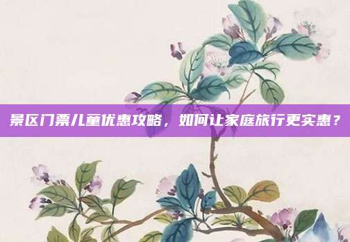 景区门票儿童优惠攻略,如何让家庭旅行更实惠?