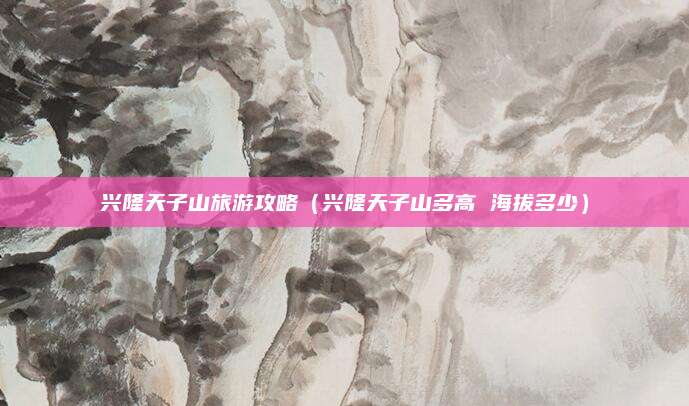 兴隆天子山旅游攻略(兴隆天子山多高 海拔多少)