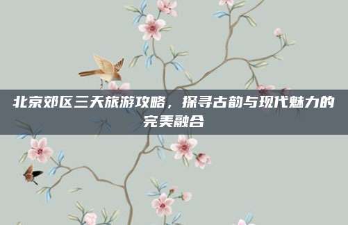 北京郊区三天旅游攻略,探寻古韵与现代魅力的完美融合