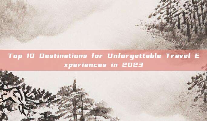 Top 10 Destinations for Unforgettable Travel Experiences in 2023