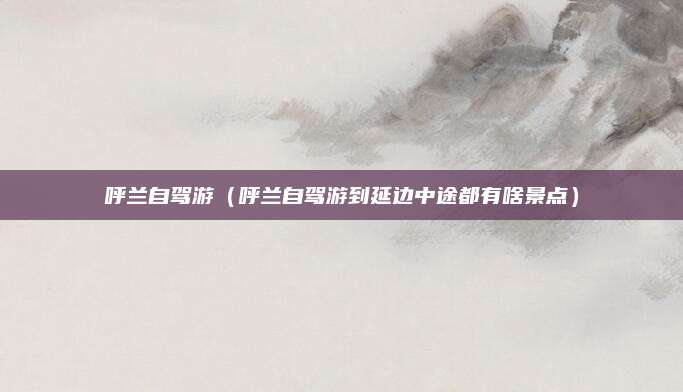 呼兰自驾游(呼兰自驾游到延边中途都有啥景点)