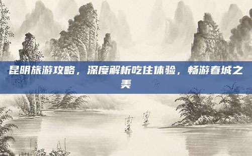 昆明旅游攻略，深度解析吃住体验，畅游春城之美