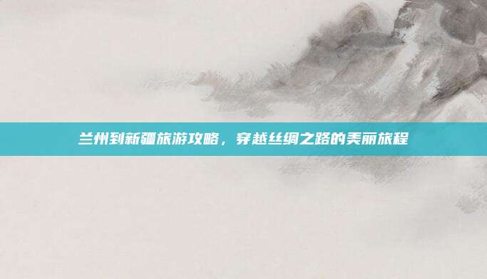 兰州到新疆旅游攻略,穿越丝绸之路的美丽旅程