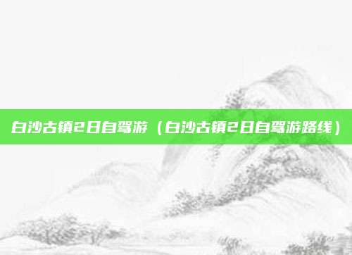 白沙古镇2日自驾游(白沙古镇2日自驾游路线)
