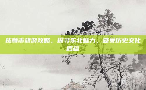 抚顺市旅游攻略,探寻东北魅力,感受历史文化底蕴