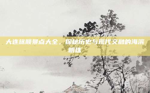 大连旅顺景点大全，探秘历史与现代交融的海滨明珠