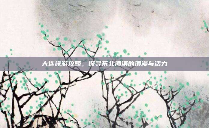大连旅游攻略，探寻东北海滨的浪漫与活力