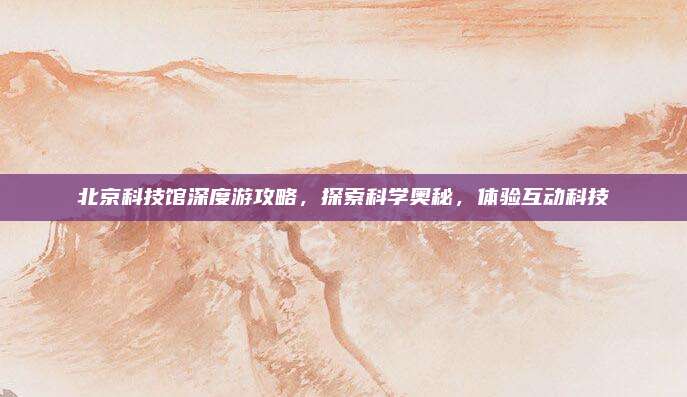 北京科技馆深度游攻略，探索科学奥秘，体验互动科技