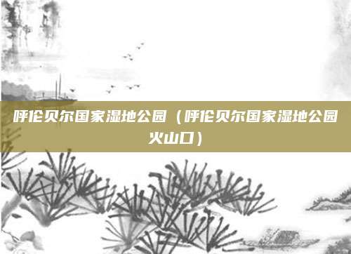 呼伦贝尔国家湿地公园(呼伦贝尔国家湿地公园火山口)