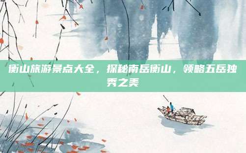 衡山旅游景点大全,探秘南岳衡山,领略五岳独秀之美