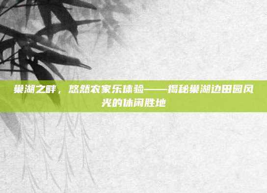 巢湖之畔,悠然农家乐体验——揭秘巢湖边田园风光的休闲胜地