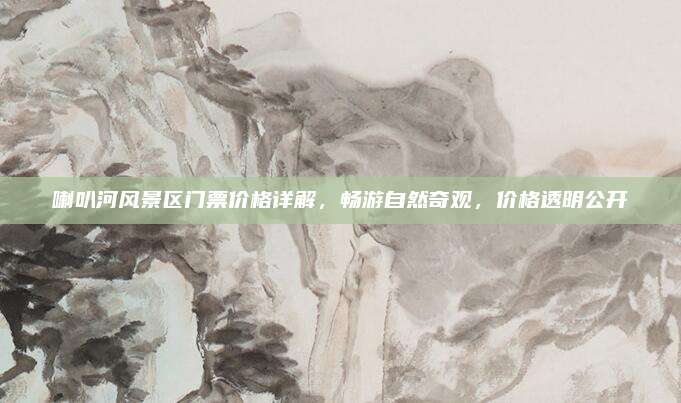 喇叭河风景区门票价格详解,畅游自然奇观,价格透明公开