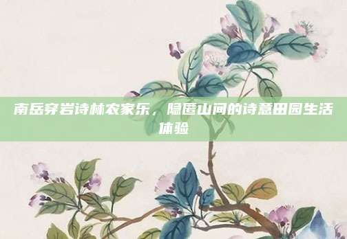 南岳穿岩诗林农家乐,隐匿山间的诗意田园生活体验