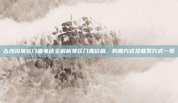 古沙沟景区门票电话全解析景区门票价格、购票方式及联系方式一览