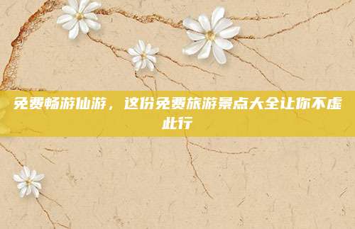 免费畅游仙游,这份免费旅游景点大全让你不虚此行